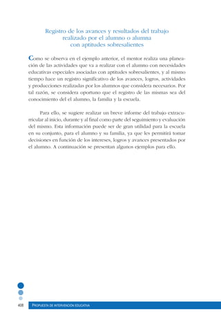 408 Propuesta de intervención educativa
Registro de los avances y resultados del trabajo
realizado por el alumno o alumna
con aptitudes sobresalientes
Como se observa en el ejemplo anterior, el mentor realiza una planea-
ción de las actividades que va a realizar con el alumno con necesidades
educativas especiales asociadas con aptitudes sobresalientes, y al mismo
tiempo hace un registro significativo de los avances, logros, actividades
y producciones realizadas por los alumnos que considera necesarios. Por
tal razón, se considera oportuno que el registro de las mismas sea del
conocimiento del el alumno, la familia y la escuela.
Para ello, se sugiere realizar un breve informe del trabajo extracu-
rricular al inicio, durante y al final como parte del seguimiento y evaluación
del mismo. Esta información puede ser de gran utilidad para la escuela
en su conjunto, para el alumno y su familia, ya que les permitirá tomar
decisiones en función de los intereses, logros y avances presentados por
el alumno. A continuación se presentan algunos ejemplos para ello.
 