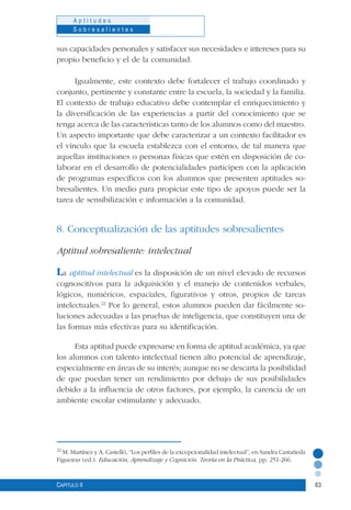 63
A p t i t u d e s
S o b r e s a l i e n t e s
Capítulo II
sus capacidades personales y satisfacer sus necesidades e intereses para su
propio beneficio y el de la comunidad.
Igualmente, este contexto debe fortalecer el trabajo coordinado y
conjunto, pertinente y constante entre la escuela, la sociedad y la familia.
El contexto de trabajo educativo debe contemplar el enriquecimiento y
la diversificación de las experiencias a partir del conocimiento que se
tenga acerca de las características tanto de los alumnos como del maestro.
Un aspecto importante que debe caracterizar a un contexto facilitador es
el vínculo que la escuela establezca con el entorno, de tal manera que
aquellas instituciones o personas físicas que estén en disposición de co-
laborar en el desarrollo de potencialidades participen con la aplicación
de programas específicos con los alumnos que presenten aptitudes so-
bresalientes. Un medio para propiciar este tipo de apoyos puede ser la
tarea de sensibilización e información a la comunidad.
8. Conceptualización de las aptitudes sobresalientes
Aptitud sobresaliente: intelectual
La aptitud intelectual es la disposición de un nivel elevado de recursos
cognoscitivos para la adquisición y el manejo de contenidos verbales,
lógicos, numéricos, espaciales, figurativos y otros, propios de tareas
intelectuales.22
Por lo general, estos alumnos pueden dar fácilmente so-
luciones adecuadas a las pruebas de inteligencia, que constituyen una de
las formas más efectivas para su identificación.
Esta aptitud puede expresarse en forma de aptitud académica, ya que
los alumnos con talento intelectual tienen alto potencial de aprendizaje,
especialmente en áreas de su interés; aunque no se descarta la posibilidad
de que puedan tener un rendimiento por debajo de sus posibilidades
debido a la influencia de otros factores, por ejemplo, la carencia de un
ambiente escolar estimulante y adecuado.
22
M. Martínez y A. Castelló, “Los perfiles de la excepcionalidad intelectual”, en Sandra Castañeda
Figueiras (ed.). Educación, Aprendizaje y Cognición. Teoría en la Práctica, pp. 251-266.
 
