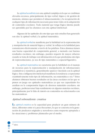 64 Propuesta de intervención educativa
La aptitud académica es una aptitud compleja en la que se combinan
elevados recursos, principalmente de tipo verbal, lógico y de gestión de
memoria, mismos que permiten el almacenamiento y la recuperación de
cualquier tipo de información necesaria para tener éxito en la adquisición
de contenidos escolares. Todo material que tenga lógica interna puede
ser aprendido por los alumnos con esta aptitud intelectual.
Algunas de las aptitudes de este tipo que más estudios han generado
son dos: la aptitud verbal y la aptitud matemática.
La aptitud verbal se manifiesta por la habilidad en la representación
y manipulación de material lógico y verbal. Se refleja en la habilidad para
comunicarse efectivamente a través de las palabras. Estos alumnos tienen
una buena capacidad de comprensión general, a menudo con buenos
resultados escolares; sin embargo, pueden requerir de mayor esfuerzo
cuando se trata de trabajar con información en la que predomina otro tipo
de representaciones, ya sea de tipo matemático o espacial-figurativo.
La aptitud matemática se caracteriza por la habilidad en el manejo
de recursos para la representación y manipulación de informaciones
cuantitativas y numéricas, generalmente aparece vinculada con la aptitud
lógica. Esta configuración intelectual manifiesta la tendencia a representar
cuantitativamente todo tipo de información, sea matemática o no.23
Estos
alumnos obtienen buenos resultados en las áreas escolares en las que se
ponen en juego sus aptitudes matemáticas ya que sus capacidades les
auxilian en la comprensión lógica de diversos materiales escolares; sin
embargo, pudieran tener bajo rendimiento en algunas materias escolares,
principalmente por la falta de interés en contenidos no relacionados con
las matemáticas.
Aptitud sobresaliente: creativa
La aptitud creativa es la capacidad para producir un gran número de
ideas, diferentes entre sí y poco frecuentes, lo que se concreta en la gene-
ración de productos originales y novedosos como respuesta apropiada a
las situaciones y problemas planteados por el medio.
23
Idem.
 