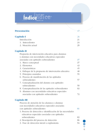 Presentación							 17
Capítulo I	 						 21
Introducción						 21
1.	 Antecedentes						 24
2.	 Situación actual					 	 29
Capítulo II							
Propuesta de intervención educativa para alumnos
y alumnas con necesidades educativas especiales
asociadas con aptitudes sobresalientes			 37
1.	 Marco conceptual					 37
2.	 Elementos						 43
3.	 Características						 45
4.	 Enfoque de la propuesta de intervención educativa	 48
5.	 Principios asumidos					 55
6. 	Proceso de manifestación de las aptitudes
	 sobresalientes			 			 57
7.	 Conceptualización del alumno con aptitudes
		 sobresalientes						 59
8.	 Conceptualización de las aptitudes sobresalientes		 63
9.	 Alumnos con necesidades educativas especiales
		 asociadas con aptitudes sobresalientes			 72
	
Capítulo III	 						
Proceso de atención de los alumnos y alumnas
con necesidades educativas especiales asociadas
con aptitudes sobresalientes				 81
1. Proceso de detección e identificación de las necesidades	
	 educativas especiales asociadas con aptitudes
	 sobresalientes						 83
2. Descripción del proceso de detección			 86
3.	 Fase de detección inicial o exploratoria			 94
11
 