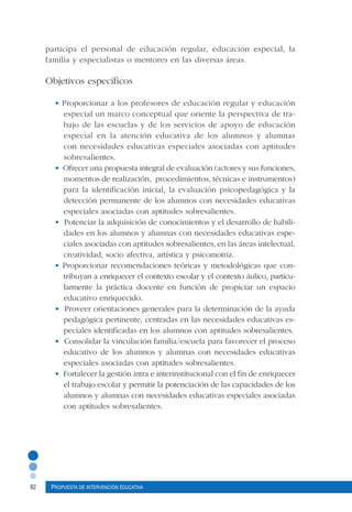 82 Propuesta de intervención educativa
participa el personal de educación regular, educación especial, la
familia y especialistas o mentores en las diversas áreas.
Objetivos específicos
• Proporcionar a los profesores de educación regular y educación
especial un marco conceptual que oriente la perspectiva de tra-
bajo de las escuelas y de los servicios de apoyo de educación
especial en la atención educativa de los alumnos y alumnas
con necesidades educativas especiales asociadas con aptitudes
sobresalientes.
• Ofrecer una propuesta integral de evaluación (actores y sus funciones,
momentos de realización, procedimientos, técnicas e instrumentos)
para la identificación inicial, la evaluación psicopedagógica y la
detección permanente de los alumnos con necesidades educativas
especiales asociadas con aptitudes sobresalientes.
• Potenciar la adquisición de conocimientos y el desarrollo de habili-
dades en los alumnos y alumnas con necesidades educativas espe-
ciales asociadas con aptitudes sobresalientes, en las áreas intelectual,
creatividad, socio afectiva, artística y psicomotriz.
• Proporcionar recomendaciones teóricas y metodológicas que con-
tribuyan a enriquecer el contexto escolar y el contexto áulico, particu-
larmente la práctica docente en función de propiciar un espacio
educativo enriquecido.
• Proveer orientaciones generales para la determinación de la ayuda
pedagógica pertinente, centradas en las necesidades educativas es-
peciales identificadas en los alumnos con aptitudes sobresalientes.
• Consolidar la vinculación familia/escuela para favorecer el proceso
educativo de los alumnos y alumnas con necesidades educativas
especiales asociadas con aptitudes sobresalientes.
• Fortalecer la gestión intra e interinstitucional con el fin de enriquecer
el trabajo escolar y permitir la potenciación de las capacidades de los
alumnos y alumnas con necesidades educativas especiales asociadas
con aptitudes sobresalientes.
 