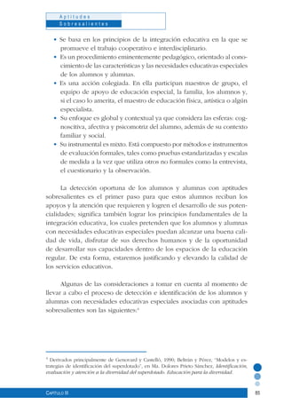85
A p t i t u d e s
S o b r e s a l i e n t e s
Capítulo III
• Se basa en los principios de la integración educativa en la que se
promueve el trabajo cooperativo e interdisciplinario.
• Es un procedimiento eminentemente pedagógico, orientado al cono-
cimiento de las características y las necesidades educativas especiales
de los alumnos y alumnas.
• Es una acción colegiada. En ella participan maestros de grupo, el
equipo de apoyo de educación especial, la familia, los alumnos y,
si el caso lo amerita, el maestro de educación física, artística o algún
especialista.
• Su enfoque es global y contextual ya que considera las esferas: cog-
noscitiva, afectiva y psicomotriz del alumno, además de su contexto
familiar y social.
• Su instrumental es mixto. Está compuesto por métodos e instrumentos
de evaluación formales, tales como pruebas estandarizadas y escalas
de medida a la vez que utiliza otros no formales como la entrevista,
el cuestionario y la observación.
La detección oportuna de los alumnos y alumnas con aptitudes
sobresalientes es el primer paso para que estos alumnos reciban los
apoyos y la atención que requieren y logren el desarrollo de sus poten-
cialidades; significa también lograr los principios fundamentales de la
integración educativa, los cuales pretenden que los alumnos y alumnas
con necesidades educativas especiales puedan alcanzar una buena cali-
dad de vida, disfrutar de sus derechos humanos y de la oportunidad
de desarrollar sus capacidades dentro de los espacios de la educación
regular. De esta forma, estaremos justificando y elevando la calidad de
los servicios educativos.
Algunas de las consideraciones a tomar en cuenta al momento de
llevar a cabo el proceso de detección e identificación de los alumnos y
alumnas con necesidades educativas especiales asociadas con aptitudes
sobresalientes son las siguientes:4
4
Derivados principalmente de Genovard y Castelló, 1990; Beltrán y Pérez, “Modelos y es-
trategias de identificación del superdotado”, en Ma. Dolores Prieto Sánchez, Identificación,
evaluación y atención a la diversidad del superdotado. Educación para la diversidad.
 