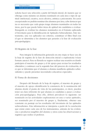 97
A p t i t u d e s
S o b r e s a l i e n t e s
Capítulo III
solicita hacer una selección a partir del listado inicial, de manera que se
obtenga como máximo un alumno nominado en cada área o tipo de ap-
titud: intelectual, creativa, socio afectiva, artística y psicomotriz. En casos
excepcionales se podrán nominar dos alumnos por área; cabe destacar que
no es necesario que cada grupo tenga alumnos nominados en todas las
áreas, por lo que puede haber áreas de aptitud sin candidatos a evaluar.
Enseguida se evalúan los alumnos nominados en el formato aplicando
el Inventario para la Identificación de Aptitudes Sobresalientes. Este ins-
trumento, una vez aplicados sus criterios, constituye el filtro final con
el que se determina a los alumnos que pasarán a la fase de evaluación
psicopedagógica.
D) Registro de la fase
Para integrar la información generada en esta etapa se hace uso de
la hoja de registro de la fase de detección inicial o exploratoria (véase
formato anexo). Para su llenado se sugiere realizar una reunión en donde
participen el maestro de grupo y el de apoyo para revisar los resultados
obtenidos y continuar con la segunda fase del proceso de evaluación, si
es que se determina que el alumno o alumna manifiesta aptitudes sobre-
salientes y puede presentar necesidades educativas especiales.
E) Toma de decisiones
Después del llenado de la hoja de registro, el maestro de grupo y
el maestro de apoyo identificarán la constancia de la nominación del
alumno desde el punto de vista de los participantes, es decir, pueden
tener un claro referente de qué alumno es candidato a pasar a evalua-
ción psicopedagógica. Para ello, deberá prevalecer lo siguiente: ser
nominado en las actividades exploratorias en una o varias aptitudes,
ser nominado por el maestro de grupo y, finalmente, obtener una
constante en puntaje en los resultados del inventario de las aptitudes
sobresalientes. Esta información se interpreta a partir de la correlación
que existe entre cada uno de los instrumentos, además de las eviden-
cias o productos tangibles del alumno y otros como las observaciones y
registros que realice el profesor.
 