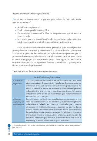 98 Propuesta de intervención educativa
Técnicas e instrumentos propuestos
Las técnicas e instrumentos propuestos para la fase de detección inicial
son los siguientes:*
	
•	 Actividades exploratorias
•	 Evidencias o productos tangibles
•	 Formato para la nominación libre de los profesores y profesoras de
grupo regular
•	 Inventario para la identificación de las aptitudes sobresalientes:
intelectual, creativa, socioafectiva, artística y psicomotriz
Estas técnicas e instrumentos están pensados para ser empleados,
principalmente, con niños y niñas entre 6 y 12 años de edad que cursan
la educación primaria. Éstos deberán ser aplicados e interpretados por las
personas directamente relacionadas con el alumno a evaluar, tales como
el maestro de grupo y el maestro de apoyo. Para lograr una evaluación
objetiva e integral, en las siguientes fases se contará con la participación
de un equipo multiprofesional.
Descripción de las técnicas e instrumentos
Actividades exploratorias
	 El propósito de las actividades exploratorias es crear situa-
ciones novedosas de aprendizaje, basadas en los contenidos de
diferentes áreas del currículo de educación primaria para fa-
cilitar la identificación de los alumnos y alumnas con aptitudes
sobresalientes, una vez que el maestro o maestra no ha logrado
detectarlas a través de las actividades que habitualmente se
desarrollan en el grupo.
Las actividades exploratorias son el primer acercamiento al pro-
ceso de identificación de los alumnos y alumnas con aptitudes
sobresalientes. Deberán ser planeadas y realizadas por el maestro
de grupo en colaboración con el maestro de apoyo. En su
diseño se elabora una ficha en la que se define primeramente
la aptitud que será explorada; ésta puede referirse a la aptitud
intelectual, creativa, socioafectiva, artística o psicomotriz. En
la misma se tendrá que describir el nombre de la actividad, el
objetivo y el material necesario para realizarla.
¿Cuál es su
propósito?
¿Cómo se
conforma el
instrumento?
* Véase el apartado “Técnica e instrumentos para la fase de detección inicial o exploratoria”,
pp. 104-125.
 