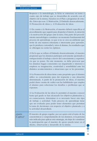 99
A p t i t u d e s
S o b r e s a l i e n t e s
Capítulo III
Respecto a la metodología, la ficha se estructura en torno a
cuatro ejes de trabajo que se desarrollan de acuerdo con el
objetivo de la misma, basados en el Plan y programas de estu-
dio. Estos ejes son: 1) Motivación, 2) Estímulo desencadenante,
3) Promoción de ideas y, 4) Evaluación de ideas.
1) En cuanto a la Motivación, el maestro deberá especificar el
procedimiento que seguirá para despertar el interés, la atención
y la motivación del grupo ante la tarea. Esta parte del procedi-
miento metodológico constituye un momento fundamental del
proceso de aprendizaje, ya que si no se crea un ambiente que
invite de una manera entusiasta e interesante para aprender,
que le produzca curiosidad y retos al alumno, los resultados que
se obtengan no serán los óptimos.
2) En lo que se refiere al Estímulo desencadenante, el maestro
propiciará que los alumnos participen activamente aportando y
enriqueciendo el trabajo a través del conocimiento y experien-
cia que ya posee. En este momento, se debe provocar que
los alumnos hagan conscientes sus inquietudes e intereses y
empleen su imaginación, creatividad y sensibilidad ante los
distintos acontecimientos o situaciones que se les presentan.
3) La Promoción de ideas tiene como propósito que el alumno
utilice su conocimiento para dar respuesta a una situación
determinada. A partir de la promoción de ideas, el maestro
podrá darse cuenta de cuáles son las habilidades que emplea
el alumno para solucionar los desafíos o problemas que se
exponen.
4) La Evaluación de las ideas le permitirá al maestro conocer
hasta qué grado se han alcanzado los objetivos planteados y,
en consecuencia, determinar si es necesario hacer otro tipo
de trabajo o actividad. Todo proceso de aprendizaje tiene
que ser evaluado para poder tener elementos que permitan
la toma de decisiones con respecto al objetivo planteado y a
la actividad desarrollada.
El maestro de grupo regular, por ser quien está al tanto de las
características y comportamiento de sus alumnos, es la persona
más indicada para aplicar esta estrategia, sin dejar de considerar
la participación que el maestro de apoyo pueda tener en el
diseño, observación y desarrollo de la misma.
¿Quién
lo aplica?
 