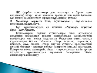 ДК (дербес компьютер деп аталынуы - бір-ақ адам
қолданады) қазіргі кезде көпшілік арасында кең тарай бастады.
Кез-келген компьютерлер бірнеше құрылғыдан тұрады.
► Монитор, жүйелік блок, пернетақта , мультимедиа
колонкасы, модем, маус.
Бұл құрылғылардың ең негізгісі Монитор, жүйелік
блок, пернетақта.
Компьютердің барлық құрылғылары оның артындағы
ажыратып қосқыштар арқылы ажыратылады. Компьютердің
процессоры мен жедел жадысынан басқалары оның сыртқы
құрылғылары болып табылады. Олар: монитор, пернетақта,
принтер, маус, модем. Әрбір сырткы кұрылғы процессормен
арнайы блоктар - адаптер немесе контролер арқылы жалғасады.
Контролер немес адаптердің міндеті - процессордан келіп түскен
ақпаратты құрылғылардың жұмысын басқаратын сәйкес
сигналдарға айналдыру.
 