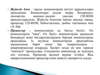  Жүйелік блок - мұнда компьютердің негізгі құрылғылары
орналасқан. Компьютерді қосып өшіру батырмасы,
дискжетек, компакт-дискіні оқитын СD-RОМ
орналастырылған. Жүйелік блоктың ішінде аналық тақша,
процесор, СD-RОМ, бейнетақташа, дыбыс такташасы мен
т.б. бар.
 Процессор - компьютердің ең басты бөлігі. Ол
компьютердің "миы". Ол бүкіл компьютердің жұмысын
басқарады және бағдарламалардағы барлық командаларды
орындайды. Іс жүзінде компьютердің орындайтын
жұмысының бәрін оның бас микросхемасы -
микропроцессор атқарады. Қазіргі кезде ең көп тараған
"пентиум" процессоры. Сондықтан компьютер де пентиум
деп аталады. Процесор жадпен жұмыс істейді. Жад
микросхемасынан процесор өзіне қажетті ақпаратты алады.
 