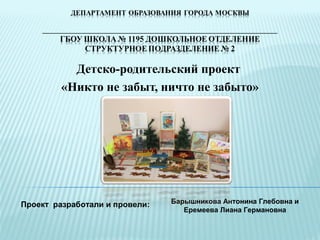 Детско-родительский проект
«Никто не забыт, ничто не забыто»
Проект разработали и провели: Барышникова Антонина Глебовна и
Еремеева Лиана Германовна
 