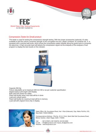 FEC
R
World Class Filter Testing Equipments
An ISO 9001 Certified Co.
This tester is used for testing the compression strength testing. With the proper accessories (optional), It’s also
available to test the column compress strength of the corrugated mini box, plastic container, tin container etc. It is
equipped with a precise ball screw, which drives the compression platen steadily along the guide track to compress
the specimen. A high accurate load cell detects the compression signal via the analyses of the analyses of test
program to display the test results on the indicator.
Capacity 500 Kg
Fixture adjustable up to maximum 200 mm OD or as per customer specification
Digital readout with bright LED Display
Both side limit Switch for safety
Peak hold facility when max load will be in done
Load and unload switch
Peak hold facility for maximum load will be in memory
Load cell with original micro chip in display
www.fecproduct.com
Sales Office: 9A, Gurudwara Road, Hari Vihar (Kakraula), Opp. Metro Poll No. 816,
New Delhi 110043 (INDIA).
Correspondence Address : Plot No. 35, K-1 Extn, Bank Wali Gali Gurudwara Road,
Mohan Garden, Uttam Nager, Delhi -110059.
Cell - 9811478874, 9811938703, 9212912990
E-mail - info@fecproduct.com/ inquiry_fec@yahoo.com
Website - www.fecproduct.com
Compression Tester for Small product
 