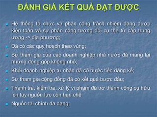  Hệ thống tổ chức và phân công trách nhiệm đang được
kiện toàn và sự phân công tương đối cụ thể từ cấp trung
ương -> địa phương;
 Đã có các quy hoạch theo vùng;
 Sự tham gia của các doanh nghiệp nhà nước đã mang lại
những đóng góp không nhỏ;
 Khối doanh nghiệp tư nhân đã có bước tiến đáng kể;
 Sự tham gia cộng đồng đã có kết quả bước đầu;
 Thanh tra, kiểm tra, xử lý vi phạm đã trở thành công cụ hữu
ích tuy nguồn lực còn hạn chế
 Nguồn tài chính đa dạng;
ĐÁNH GIÁ KẾT QUẢ ĐẠT ĐƯỢC
 