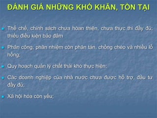  Thể chế, chính sách chưa hòan thiện, chưa thực thi đầy đủ;
thiếu điều kiện bảo đảm
 Phân công, phân nhiệm còn phân tán, chồng chéo và nhiều lỗ
hổng;
 Quy hoạch quản lý chất thải khó thực hiện;
 Các doanh nghiệp của nhà nước chưa được hỗ trợ, đầu tư
đầy đủ;
 Xã hội hóa còn yếu;
ĐÁNH GIÁ NHỮNG KHÓ KHĂN, TỒN TẠI
 