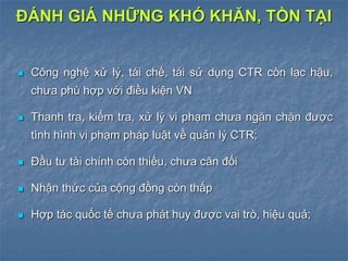  Công nghệ xử lý, tái chế, tái sử dụng CTR còn lạc hậu,
chưa phù hợp với điều kiện VN
 Thanh tra, kiểm tra, xử lý vi phạm chưa ngăn chặn được
tình hình vi phạm pháp luật về quản lý CTR;
 Đầu tư tài chính còn thiếu, chưa cân đối
 Nhận thức của cộng đồng còn thấp
 Hợp tác quốc tế chưa phát huy được vai trò, hiệu quả;
ĐÁNH GIÁ NHỮNG KHÓ KHĂN, TỒN TẠI
 
