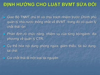  Giao Bộ TNMT chủ trì và chịu trách nhiệm trước Chính phủ
quản lý nhà nước thống nhất về BVMT, trong đó có quản lý
chất thải rắn
 Phân định rõ chức năng, nhiệm vụ của từng bộ/ngành, địa
phương về quản lý CTR;
 Cụ thể hóa nội dung phòng ngừa, giảm thiểu, tái sử dụng,
tái chế;
 Coi chất thải là một loại tài nguyên
ĐỊNH HƯỚNG CHO LUẬT BVMT SỬA ĐỔI
 