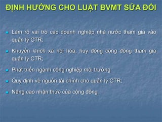  Làm rõ vai trò các doanh nghiệp nhà nước tham gia vào
quản lý CTR;
 Khuyến khích xã hội hóa, huy động cộng đồng tham gia
quản lý CTR;
 Phát triển ngành công nghiệp môi trường
 Quy định về nguồn tài chính cho quản lý CTR;
 Nâng cao nhận thức của cộng đồng
ĐỊNH HƯỚNG CHO LUẬT BVMT SỬA ĐỔI
 