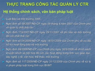  Luật Bảo vệ môi trường 2005
 Nghị định số 59/2007/NĐ-CP ngày 09 tháng 4 năm 2007 của Chính phủ
về quản lý chất thải rắn
 Nghị định 174/2007/NĐ-CP ngày 29/11/2007 về phí bảo vệ môi trường
đối với chất thải rắn
 Nghị định số 04/2009/NĐ-CP ngày 14//01/2009 của Chính phủ về ưu đãi,
hỗ trợ hoạt động bảo vệ môi trường
 Nghị định 69/2008/NĐ-CP của Chính phủ ngày 30/5/2008 về chính sách
khuyến khích xã hội hóa đối với các hoạt động trong lĩnh vực giáo dục,
dạy nghề, y tế, văn hóa, thể thao, môi trường
 Nghị định số 117/2009/NĐ-CP ngày 31/12/2009 của Chính phủ về xử lý
vi phạm pháp luật trong lĩnh vực BVMT
THỰC TRẠNG CÔNG TÁC QUẢN LÝ CTR
Hệ thống chính sách, văn bản pháp luật
 