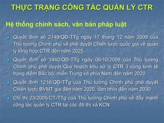  Quyết định số 2149/QĐ-TTg ngày 17 tháng 12 năm 2009 của
Thủ tướng Chính phủ về phê duyệt Chiến lược quốc gia về quản
lý tổng hợp CTR đến năm 2025
 Quyết định số 1440/QĐ-TTg ngày 06/10/2008 của Thủ tướng
Chính phủ phê duyệt Quy hoạch khu xử lý CTR 3 vùng kinh tế
trọng điểm Bắc bộ, miền Trung và phía Nam đến năm 2020
 Quyết định 1216/QĐ-TTg của Thủ tướng Chính phủ phê duyệt
Chiến lược BVMT gia đến năm 2020, tầm nhìn đến năm 2030
 Chỉ thị 23/2005/CT-TTg của Thủ tướng Chính phủ về đẩy mạnh
công tác quản lý CTR tại các đô thị và KCN
THỰC TRẠNG CÔNG TÁC QUẢN LÝ CTR
Hệ thống chính sách, văn bản pháp luật
 