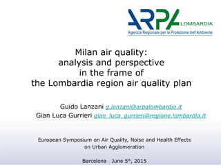 Milan air quality:
analysis and perspective
in the frame of
the Lombardia region air quality plan
Guido Lanzani g.lanzani@arpalombardia.it
Gian Luca Gurrieri gian_luca_gurrieri@regione.lombardia.it
European Symposium on Air Quality, Noise and Health Effects
on Urban Agglomeration
Barcelona June 5°, 2015
 