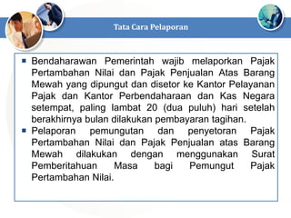  Bendaharawan Pemerintah wajib melaporkan Pajak
Pertambahan Nilai dan Pajak Penjualan Atas Barang
Mewah yang dipungut dan disetor ke Kantor Pelayanan
Pajak dan Kantor Perbendaharaan dan Kas Negara
setempat, paling lambat 20 (dua puluh) hari setelah
berakhirnya bulan dilakukan pembayaran tagihan.
 Pelaporan pemungutan dan penyetoran Pajak
Pertambahan Nilai dan Pajak Penjualan atas Barang
Mewah dilakukan dengan menggunakan Surat
Pemberitahuan Masa bagi Pemungut Pajak
Pertambahan Nilai.
Tata Cara Pelaporan
 