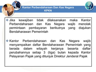  Jika kewajiban tidak dilaksanakan maka Kantor
Perbendaharaan dan Kas Negara wajib menolak
permintaan pembayaran berikutnya yang diajukan
Bendaharawan Pemerintah
 Kantor Perbendaharaan dan Kas Negara wajib
menyampaikan daftar Bendaharawan Pemerintah yang
berada dalam wilayah kerjanya beserta daftar
perubahannya setiap 3 (tiga) bulan kepada Kantor
Pelayanan Pajak yang ditunjuk Direktur Jenderal Pajak
Kantor Perbendaharaan Dan Kas Negara
KPKN
 