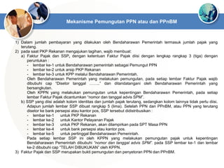 Mekanisme Pemungutan PPN atau dan PPnBM
1) Dalam jumlah pembayaran yang dilakukan oleh Bendaharawan Pemerintah termasuk jumlah pajak yang
terutang.
2) pada saat PKP Rekanan mengajukan tagihan, wajib membuat:
a) Faktur Pajak dan SSP, dengan ketentuan Faktur Pajak diisi dengan lengkap rangkap 3 (tiga) dengan
peruntukan :
- lembar ke-1 untuk Bendaharawan pemerintah sebagai Pemungut PPN
- lembar ke-2 untuk arsip PKP Rekanan
- lembar ke-3 untuk KPP melalui Bendaharawan Pemerintah.
Oleh Bendaharawan Pemerintah yang melakukan pemungutan, pada setiap lembar Faktur Pajak wajib
dibubuhi cap “Disetor tanggal ……..” dan ditandatangani oleh Bendaharawan Pemerintah yang
bersangkutan.
Oleh KPPN yang melakukan pemungutan untuk kepentingan Bendaharawan Pemerintah, pada setiap
lembar Faktur Pajak dicantumkan “nomor dan tanggal advis SPM”.
b) SSP yang diisi adalah kolom identitas dan jumlah pajak terutang, sedangkan kolom lainnya tidak perlu diisi.
Adapun jumlah lembar SSP dibuat rangkap 5 (lima). Setelah PPN dan PPnBM, atau PPN yang terutang
disetor ke bank persepsi atau kantor pos, SSP tersebut didistribusikan :
- lembar ke-1 untuk PKP Rekanan
- lembar ke-2 untuk Kantor Pelayanan Pajak
- lembar ke-3 untuk PKP Rekanan, akan dilampirkan pada SPT Masa PPN
- lembar ke-4 untuk bank persepsi atau kantor pos.
- lembar ke-5 untuk pertinggal Bendaharawan Pemerintah.
Pada setiap lembar SSP ini oleh KPPN yang melakukan pemungutan pajak untuk kepentingan
Bendaharawan Pemerintah dibubuhi “nomor dan tanggal advis SPM”. pada SSP lembar ke-1 dan lembar
ke-2 dibubuhi cap “TELAH DIBUKUKAN” oleh KPPN.
3) Faktur Pajak dan SSP merupakan bukti pemungutan dan penyetoran PPN dan PPnBM.
 