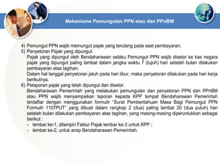 4) Pemungut PPN wajib memungut pajak yang terutang pada saat pembayaran;
5) Penyetoran Pajak yang dipungut.
Pajak yang dipungut oleh Bendaharawan selaku Pemungut PPN wajib disetor ke kas negara
pajak yang dipungut paling lambat dalam jangka waktu 7 (tujuh) hari setelah bulan dilakukan
pembayaran atas tagihan.
Dalam hal tanggal penyetoran jatuh pada hari libur, maka penyetoran dilakukan pada hari kerja
berikutnya.
6) Pelaporan pajak yang telah dipungut dan disetor.
Bendaharawan Pemerintah yang melakukan pemungutan dan penyetoran PPN dan PPnBM
atau PPN wajib menyampaikan laporan kepada KPP tempat Bendaharawan Pemerintah
terdaftar dengan menggunakan formulir “Surat Pemberitahuan Masa Bagi Pemungut PPN
Formulir 1107PUT” yang dibuat dalam rangkap 2 (dua) paling lambat 20 (dua puluh) hari
setelah bulan dilakukan pembayaran atas tagihan, yang masing-masing diperuntukkan sebagai
berikut :
- lembar ke-1, dilampiri Faktur Pajak lembar ke-3 untuk KPP ;
- lembar ke-2, untuk arsip Bendaharawan Pemerintah.
Mekanisme Pemungutan PPN atau dan PPnBM
 