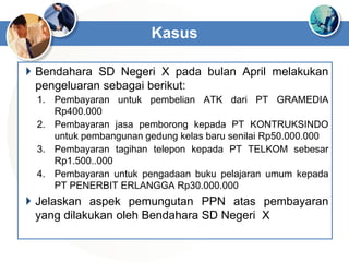  Bendahara SD Negeri X pada bulan April melakukan
pengeluaran sebagai berikut:
1. Pembayaran untuk pembelian ATK dari PT GRAMEDIA
Rp400.000
2. Pembayaran jasa pemborong kepada PT KONTRUKSINDO
untuk pembangunan gedung kelas baru senilai Rp50.000.000
3. Pembayaran tagihan telepon kepada PT TELKOM sebesar
Rp1.500..000
4. Pembayaran untuk pengadaan buku pelajaran umum kepada
PT PENERBIT ERLANGGA Rp30.000.000
 Jelaskan aspek pemungutan PPN atas pembayaran
yang dilakukan oleh Bendahara SD Negeri X
Kasus
 