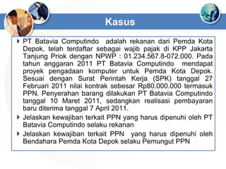  PT Batavia Computindo adalah rekanan dari Pemda Kota
Depok, telah terdaftar sebagai wajib pajak di KPP Jakarta
Tanjung Priok dengan NPWP : 01.234.567.8-072.000. Pada
tahun anggaran 2011 PT Batavia Computindo mendapat
proyek pengadaan komputer untuk Pemda Kota Depok.
Sesuai dengan Surat Perintah Kerja (SPK) tanggal 27
Februari 2011 nilai kontrak sebesar Rp80.000.000 termasuk
PPN. Penyerahan barang dilakukan PT Batavia Computindo
tanggal 10 Maret 2011, sedangkan realisasi pembayaran
baru diterima tanggal 7 April 2011.
 Jelaskan kewajiban terkait PPN yang harus dipenuhi oleh PT
Batavia Computindo selaku rekanan
 Jelaskan kewajiban terkait PPN yang harus dipenuhi oleh
Bendahara Pemda Kota Depok selaku Pemungut PPN
Kasus
 