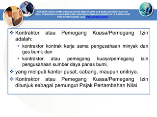  Kontraktor atau Pemegang Kuasa/Pemegang Izin
adalah:
 kontraktor kontrak kerja sama pengusahaan minyak dan
gas bumi; dan
 kontraktor atau pemegang kuasa/pemegang izin
pengusahaan sumber daya panas bumi,
 yang meliputi kantor pusat, cabang, maupun unitnya.
 Kontraktor atau Pemegang Kuasa/Pemegang Izin
ditunjuk sebagai pemungut Pajak Pertambahan Nilai
KONTRAK KERJA SAMA PENGUSAHAAN MINYAK DAN GAS BUMI DAN KONTRAKTOR
ATAU PEMEGANG KUASA/PEMEGANG IZIN PENGUSAHAAN SUMBER DAYA PANAS BUMI
PMK-11/PMK.03/2005 stdd. PMK-73/PMK.03/2010
 