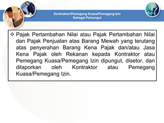  Pajak Pertambahan Nilai atau Pajak Pertambahan Nilai
dan Pajak Penjualan atas Barang Mewah yang terutang
atas penyerahan Barang Kena Pajak dan/atau Jasa
Kena Pajak oleh Rekanan kepada Kontraktor atau
Pemegang Kuasa/Pemegang Izin dipungut, disetor, dan
dilaporkan oleh Kontraktor atau Pemegang
Kuasa/Pemegang Izin.
Kontraktor/Pemegang Kuasa/Pemegang Izin
Sebagai Pemungut
 