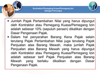  Jumlah Pajak Pertambahan Nilai yang harus dipungut
oleh Kontraktor atau Pemegang Kuasa/Pemegang Izin
adalah sebesar 10% (sepuluh persen) dikalikan dengan
Dasar Pengenaan Pajak.
 Dalam hal penyerahan Barang Kena Pajak selain
terutang Pajak Pertambahan Nilai juga terutang Pajak
Penjualan atas Barang Mewah, maka jumlah Pajak
Penjualan atas Barang Mewah yang harus dipungut
oleh Kontraktor atau Pemegang Kuasa/Pemegang Izin
adalah sebesar tarif Pajak Penjualan atas Barang
Mewah yang berlaku dikalikan dengan Dasar
Pengenaan Pajak.
Kontraktor/Pemegang Kuasa/Pemegang Izin
Sebagai Pemungut
 