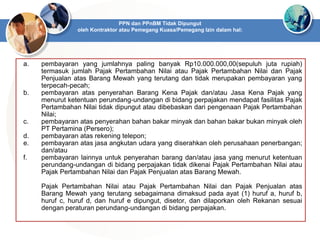 a. pembayaran yang jumlahnya paling banyak Rp10.000.000,00(sepuluh juta rupiah)
termasuk jumlah Pajak Pertambahan Nilai atau Pajak Pertambahan Nilai dan Pajak
Penjualan atas Barang Mewah yang terutang dan tidak merupakan pembayaran yang
terpecah-pecah;
b. pembayaran atas penyerahan Barang Kena Pajak dan/atau Jasa Kena Pajak yang
menurut ketentuan perundang-undangan di bidang perpajakan mendapat fasilitas Pajak
Pertambahan Nilai tidak dipungut atau dibebaskan dari pengenaan Pajak Pertambahan
Nilai;
c. pembayaran atas penyerahan bahan bakar minyak dan bahan bakar bukan minyak oleh
PT Pertamina (Persero);
d. pembayaran atas rekening telepon;
e. pembayaran atas jasa angkutan udara yang diserahkan oleh perusahaan penerbangan;
dan/atau
f. pembayaran lainnya untuk penyerahan barang dan/atau jasa yang menurut ketentuan
perundang-undangan di bidang perpajakan tidak dikenai Pajak Pertambahan Nilai atau
Pajak Pertambahan Nilai dan Pajak Penjualan atas Barang Mewah.
Pajak Pertambahan Nilai atau Pajak Pertambahan Nilai dan Pajak Penjualan atas
Barang Mewah yang terutang sebagaimana dimaksud pada ayat (1) huruf a, huruf b,
huruf c, huruf d, dan huruf e dipungut, disetor, dan dilaporkan oleh Rekanan sesuai
dengan peraturan perundang-undangan di bidang perpajakan.
PPN dan PPnBM Tidak Dipungut
oleh Kontraktor atau Pemegang Kuasa/Pemegang Izin dalam hal:
 