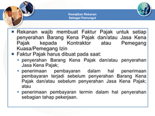  Rekanan wajib membuat Faktur Pajak untuk setiap
penyerahan Barang Kena Pajak dan/atau Jasa Kena
Pajak kepada Kontraktor atau Pemegang
Kuasa/Pemegang Izin
 Faktur Pajak harus dibuat pada saat:
 penyerahan Barang Kena Pajak dan/atau penyerahan
Jasa Kena Pajak;
 penerimaan pembayaran dalam hal penerimaan
pembayaran terjadi sebelum penyerahan Barang Kena
Pajak dan/atau sebelum penyerahan Jasa Kena Pajak;
atau
 penerimaan pembayaran termin dalam hal penyerahan
sebagian tahap pekerjaan.
Kewajiban Rekanan
Sebagai Pemungut
 