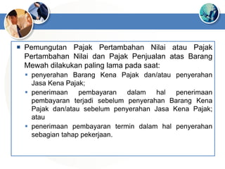  Pemungutan Pajak Pertambahan Nilai atau Pajak
Pertambahan Nilai dan Pajak Penjualan atas Barang
Mewah dilakukan paling lama pada saat:
 penyerahan Barang Kena Pajak dan/atau penyerahan
Jasa Kena Pajak;
 penerimaan pembayaran dalam hal penerimaan
pembayaran terjadi sebelum penyerahan Barang Kena
Pajak dan/atau sebelum penyerahan Jasa Kena Pajak;
atau
 penerimaan pembayaran termin dalam hal penyerahan
sebagian tahap pekerjaan.
 
