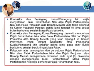  Kontraktor atau Pemegang Kuasa/Pemegang Izin wajib
menyetorkan Pajak Pertambahan Nilai atau Pajak Pertambahan
Nilai dan Pajak Penjualan atas Barang Mewah yang telah dipungut
ke Kantor Pos/Bank Persepsi paling lama tanggal 15 (lima belas)
bulan berikutnya setelah Masa Pajak berakhir.
 Kontraktor atau Pemegang Kuasa/Pemegang Izin wajib melaporkan
Pajak Pertambahan Nilai atau Pajak Pertambahan Nilai dan Pajak
Penjualan atas Barang Mewah yang telah dipungut ke Kantor
Pelayanan Pajak tempat Kontraktor atau Pemegang
Kuasa/Pemegang Izin terdaftar paling lama pada akhir bulan
berikutnya setelah berakhirnya Masa Pajak.
 Pelaporan atas pemungutan dan penyetoran Pajak Pertambahan
Nilai atau Pajak Pertambahan Nilai dan Pajak Penjualan atas
Barang Mewah sebagaimana dimaksud pada ayat (3) dilakukan
dengan menggunakan Surat Pemberitahuan Masa Pajak
Pertambahan Nilai bagi pemungut Pajak Pertambahan Nilai.
 