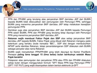 • PPN dan PPnBM yang terutang atas penyerahan BKP dan/atau JKP dari BUMN
kepada BUMN tidak dikecualikan dari pemungutan oleh Pemungut PPN, sehingga
BUMN yang menerima penyerahan BKP dan/atau JKP tetap melakukan kewajiban
pemungutan PPN
• Demikian juga atas penyerahan BKP dan/atau JKP dari BUMN kepada Pemungut
PPN selain BUMN, PPN dan PPnBM yang terutang tetap dipungut oleh Pemungut
PPN yang menerima penyerahan BKP dan/atau JKP.
• Rekanan wajib membuat Faktur Pajak dan SSP atas setiap penyerahan BKP
dan/atau JKP kepada BUMN, Faktur Pajak yang dibuat oleh Rekanan mengacu pada
ketentuan yang berlaku (kode transaksi “03”) , SSP diisi dengan membubuhkan
NPWP serta identitas Rekanan, tetapi penandatanganan SSP dilakukan oleh BUMN
sebagai penyetor atas nama Rekanan
• BUMN wajib menyetorkan PPN/PPnBM yang telah dipungut ke Kantor Pos/Bank
Persepsi paling lama tanggal 15 (lima belas) bulan berikutnya setelah Masa
Pajak berakhir
• Pelaporan atas pemungutan dan penyetoran PPN atau PPN dan PPnBM dilakukan
setiap bulan dengan menggunakan formulir "SPT Masa PPN bagi Pemungut PPN"
(SPT 1107 PUT) yang wajib disampaikan dalam bentuk elektronik (e-SPT
 