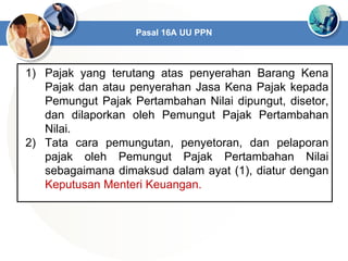 1) Pajak yang terutang atas penyerahan Barang Kena
Pajak dan atau penyerahan Jasa Kena Pajak kepada
Pemungut Pajak Pertambahan Nilai dipungut, disetor,
dan dilaporkan oleh Pemungut Pajak Pertambahan
Nilai.
2) Tata cara pemungutan, penyetoran, dan pelaporan
pajak oleh Pemungut Pajak Pertambahan Nilai
sebagaimana dimaksud dalam ayat (1), diatur dengan
Keputusan Menteri Keuangan.
Pasal 16A UU PPN
 