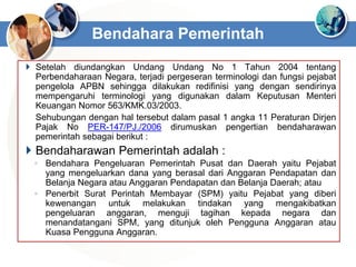  Setelah diundangkan Undang Undang No 1 Tahun 2004 tentang
Perbendaharaan Negara, terjadi pergeseran terminologi dan fungsi pejabat
pengelola APBN sehingga dilakukan redifinisi yang dengan sendirinya
mempengaruhi terminologi yang digunakan dalam Keputusan Menteri
Keuangan Nomor 563/KMK.03/2003.
Sehubungan dengan hal tersebut dalam pasal 1 angka 11 Peraturan Dirjen
Pajak No PER-147/PJ./2006 dirumuskan pengertian bendaharawan
pemerintah sebagai berikut :
 Bendaharawan Pemerintah adalah :
◦ Bendahara Pengeluaran Pemerintah Pusat dan Daerah yaitu Pejabat
yang mengeluarkan dana yang berasal dari Anggaran Pendapatan dan
Belanja Negara atau Anggaran Pendapatan dan Belanja Daerah; atau
◦ Penerbit Surat Perintah Membayar (SPM) yaitu Pejabat yang diberi
kewenangan untuk melakukan tindakan yang mengakibatkan
pengeluaran anggaran, menguji tagihan kepada negara dan
menandatangani SPM, yang ditunjuk oleh Pengguna Anggaran atau
Kuasa Pengguna Anggaran.
Bendahara Pemerintah
 