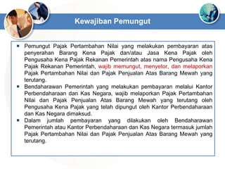  Pemungut Pajak Pertambahan Nilai yang melakukan pembayaran atas
penyerahan Barang Kena Pajak dan/atau Jasa Kena Pajak oleh
Pengusaha Kena Pajak Rekanan Pemerintah atas nama Pengusaha Kena
Pajak Rekanan Pemerintah, wajib memungut, menyetor, dan melaporkan
Pajak Pertambahan Nilai dan Pajak Penjualan Atas Barang Mewah yang
terutang.
 Bendaharawan Pemerintah yang melakukan pembayaran melalui Kantor
Perbendaharaan dan Kas Negara, wajib melaporkan Pajak Pertambahan
Nilai dan Pajak Penjualan Atas Barang Mewah yang terutang oleh
Pengusaha Kena Pajak yang telah dipungut oleh Kantor Perbendaharaan
dan Kas Negara dimaksud.
 Dalam jumlah pembayaran yang dilakukan oleh Bendaharawan
Pemerintah atau Kantor Perbendaharaan dan Kas Negara termasuk jumlah
Pajak Pertambahan Nilai dan Pajak Penjualan Atas Barang Mewah yang
terutang.
Kewajiban Pemungut
 