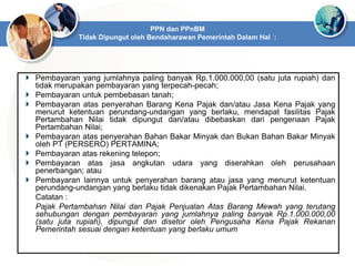  Pembayaran yang jumlahnya paling banyak Rp.1.000.000,00 (satu juta rupiah) dan
tidak merupakan pembayaran yang terpecah-pecah;
 Pembayaran untuk pembebasan tanah;
 Pembayaran atas penyerahan Barang Kena Pajak dan/atau Jasa Kena Pajak yang
menurut ketentuan perundang-undangan yang berlaku, mendapat fasilitas Pajak
Pertambahan Nilai tidak dipungut dan/atau dibebaskan dari pengenaan Pajak
Pertambahan Nilai;
 Pembayaran atas penyerahan Bahan Bakar Minyak dan Bukan Bahan Bakar Minyak
oleh PT (PERSERO) PERTAMINA;
 Pembayaran atas rekening telepon;
 Pembayaran atas jasa angkutan udara yang diserahkan oleh perusahaan
penerbangan; atau
 Pembayaran lainnya untuk penyerahan barang atau jasa yang menurut ketentuan
perundang-undangan yang berlaku tidak dikenakan Pajak Pertambahan Nilai.
Catatan :
Pajak Pertambahan Nilai dan Pajak Penjualan Atas Barang Mewah yang terutang
sehubungan dengan pembayaran yang jumlahnya paling banyak Rp.1.000.000,00
(satu juta rupiah), dipungut dan disetor oleh Pengusaha Kena Pajak Rekanan
Pemerintah sesuai dengan ketentuan yang berlaku umum
PPN dan PPnBM
Tidak Dipungut oleh Bendaharawan Pemerintah Dalam Hal :
 
