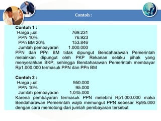 Contoh 1 :
Harga jual 769.231
PPN 10% 76.923
PPn BM 20% 153.846
Jumlah pembayaran 1.000.000
PPN dan PPn BM tidak dipungut Bendaharawan Pemerintah
melainkan dipungut oleh PKP Rekanan selaku pihak yang
menyerahkan BKP, sehingga Bendaharawan Pemerintah membayar
Rp1.000.000 termasuk PPN dan PPn BM
Contoh 2 :
Harga jual 950.000
PPN 10% 95.000
Jumlah pembayaran 1.045.000
Karena pembayaran termasuk PPN melebihi Rp1.000.000 maka
Bendaharawan Pemerintah wajib memungut PPN sebesar Rp95.000
dengan cara memotong dari jumlah pembayaran tersebut
Contoh :
 