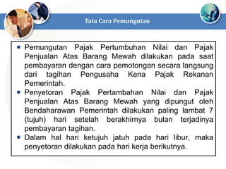  Pemungutan Pajak Pertumbuhan Nilai dan Pajak
Penjualan Atas Barang Mewah dilakukan pada saat
pembayaran dengan cara pemotongan secara langsung
dari tagihan Pengusaha Kena Pajak Rekanan
Pemerintah.
 Penyetoran Pajak Pertambahan Nilai dan Pajak
Penjualan Atas Barang Mewah yang dipungut oleh
Bendaharawan Pemerintah dilakukan paling lambat 7
(tujuh) hari setelah berakhirnya bulan terjadinya
pembayaran tagihan.
 Dalam hal hari ketujuh jatuh pada hari libur, maka
penyetoran dilakukan pada hari kerja berikutnya.
Tata Cara Pemungutan
 