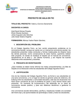 UNIVERSIDAD DE PAMPLONA
COMPUTADORES PARA EDUCAR
ESTRATEGIA DE FORMACIÓN Y ACCESO PARA LA APROPIACIÓN PEDAGÓGICA DE LAS TIC
PROYECTO PEDAGÓGICO CON TIC
2015
PROYECTO DE AULA EN TIC
TITULO DEL PROYECTO: Valoro y Convivo Sanamente
DOCENTES A CARGO:
Ariel David Gómez Posada
Efraín Álvarez Quintero
Johan Augusto Lobo Sánchez
Julio Cesar Solano Angarita
FORMADORA: Mónica Yadira Pabón Sánchez.
1. DESCRIPCIÓN DEL PROBLEMA
En el Colegio Agustina Ferro, se han venido presentando problemas en la
convivencia escolar, aunque se cuenta con un manual de convivencia escolar, los
estudiantes presentan malas conductas y formas inadecuadas de dirigirse hacia
las demás personas. Como consecuencia de estos hechos, queremos realizar
este proyecto, en donde se recalque el respeto por el manual de convivencia,
apoyándonos en la ética y los valores humanos, y así mejorar las buenas
relaciones entre estudiantes y docentes.
2. PREGUNTA DE INVESTIGACIÓN
¿Qué medidas se deben tomar eliminar los malos comportamientos y la falta de
respeto en la interacción entre los estudiantes del Colegio Agustina Ferro?
3. JUSTIFICACIÓN
Una de las misiones del Colegio Agustina Ferro, es formar a sus estudiantes en
una sana convivencia, y no un lugar en donde se generan actos de violencia y de
bullying entre los estudiantes y comunidad educativa, este tipo de situaciones nos
hace tomar conciencia de que el problema es grave y poco hemos hecho para
prevenirlo. Es momento de la prevención y del desarrollo de un clima de
convivencia escolar positivo, y para eso debemos decidirnos a gestionar la
convivencia.
Una convivencia escolar democrática, pacífica y respetuosa modela una sociedad
del mismo tipo y da oportunidades de aprendizaje a todas y todos los estudiantes.
 