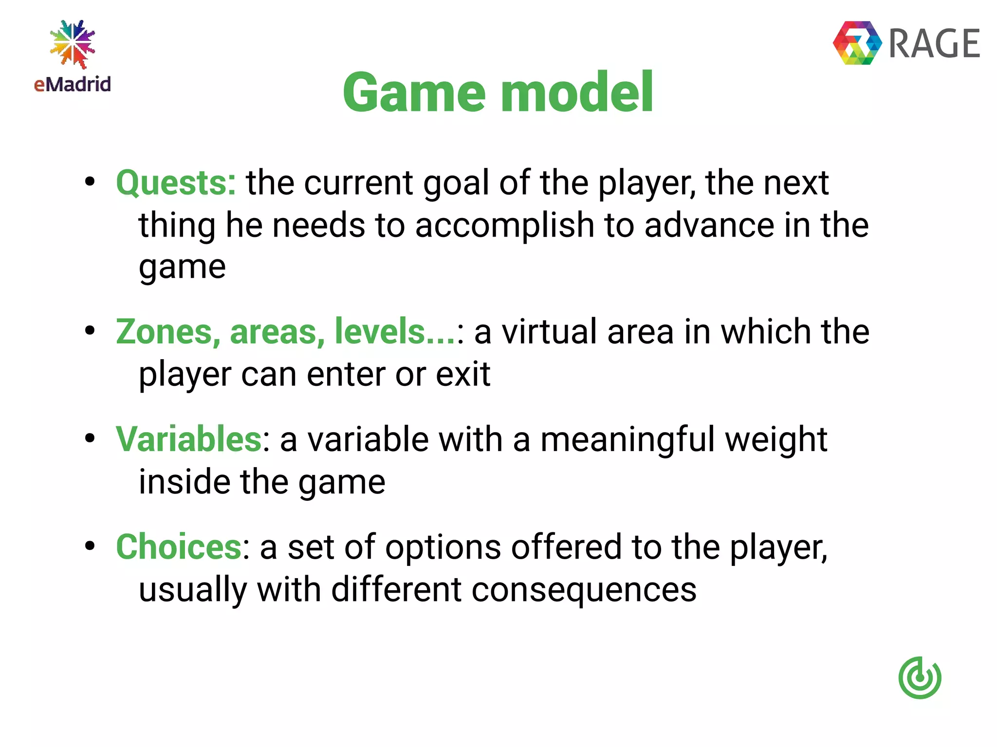 Game model
●
Quests: the current goal of the player, the next
thing he needs to accomplish to advance in the
game
●
Zones, areas, levels...: a virtual area in which the
player can enter or exit
●
Variables: a variable with a meaningful weight
inside the game
●
Choices: a set of options offered to the player,
usually with different consequences
 
