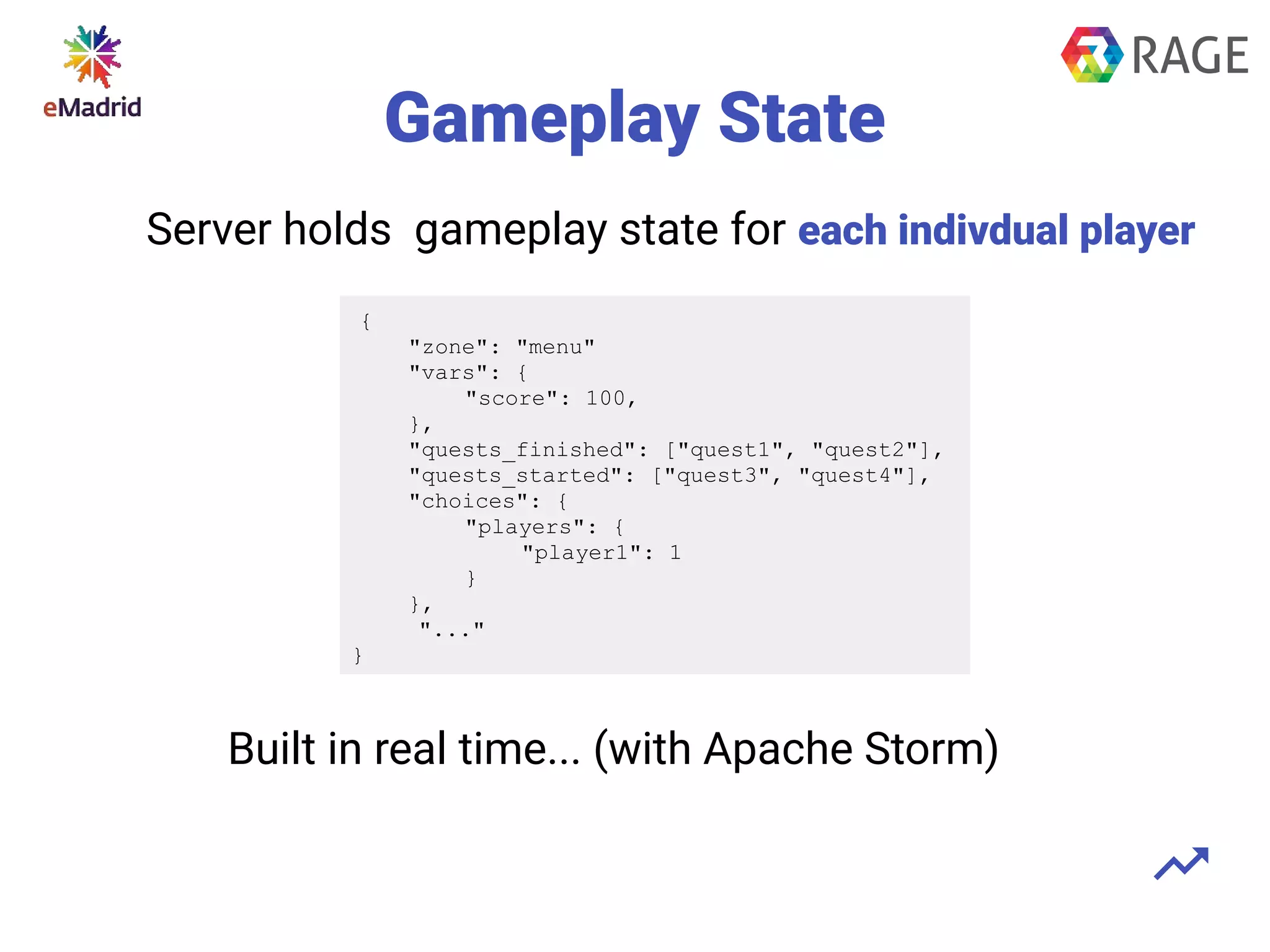 Gameplay State
{
"zone": "menu"
"vars": {
"score": 100,
},
"quests_finished": ["quest1", "quest2"],
"quests_started": ["quest3", "quest4"],
"choices": {
"players": {
"player1": 1
}
},
"..."
}
Built in real time... (with Apache Storm)
Server holds gameplay state for each indivdual player
 