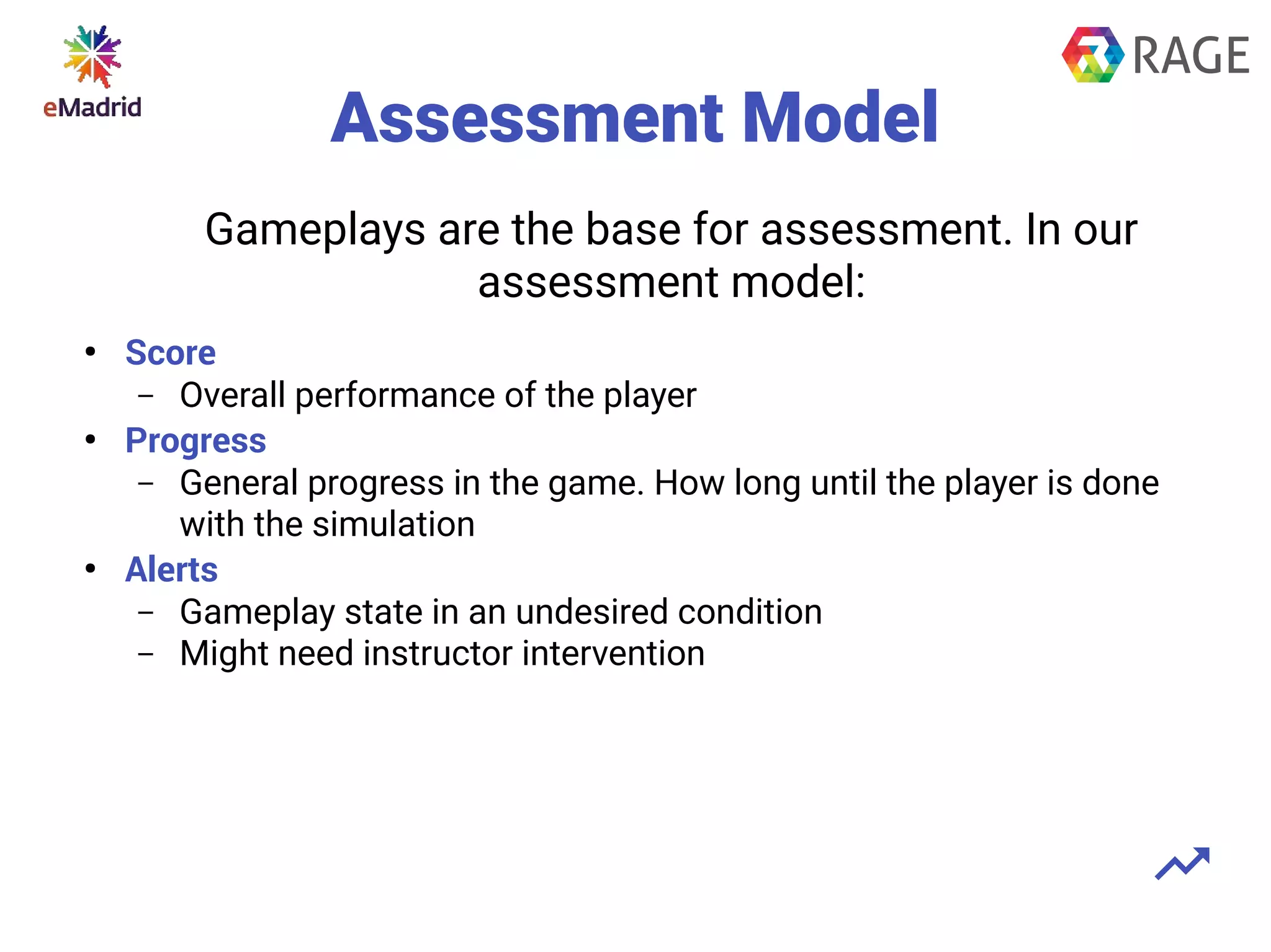 Assessment Model
●
Score
– Overall performance of the player
●
Progress
– General progress in the game. How long until the player is done
with the simulation
●
Alerts
– Gameplay state in an undesired condition
– Might need instructor intervention
Gameplays are the base for assessment. In our
assessment model:
 