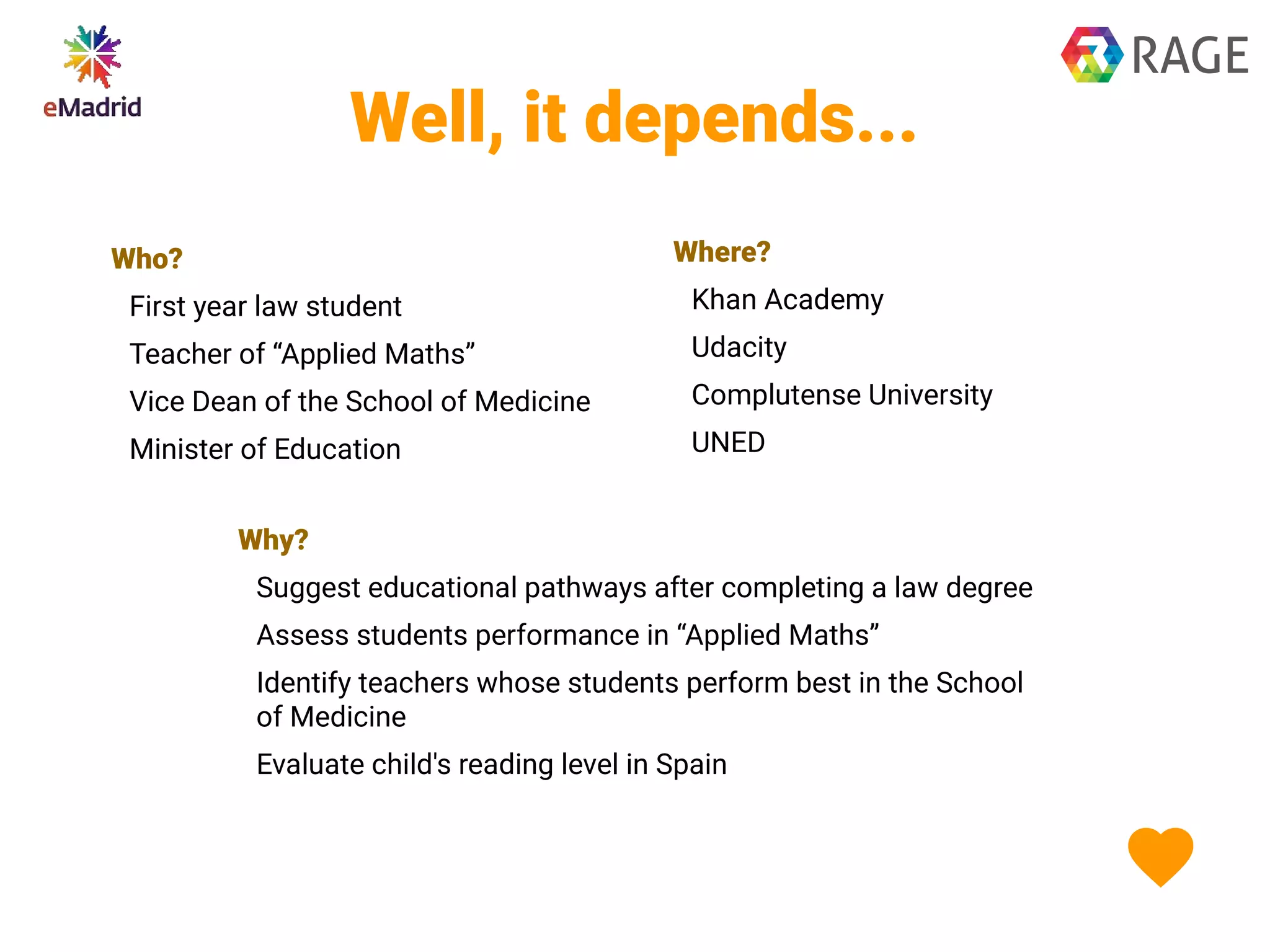 Well, it depends...
Who?
First year law student
Teacher of “Applied Maths”
Vice Dean of the School of Medicine
Minister of Education
Where?
Khan Academy
Udacity
Complutense University
UNED
Why?
Suggest educational pathways after completing a law degree
Assess students performance in “Applied Maths”
Identify teachers whose students perform best in the School
of Medicine
Evaluate child's reading level in Spain
 