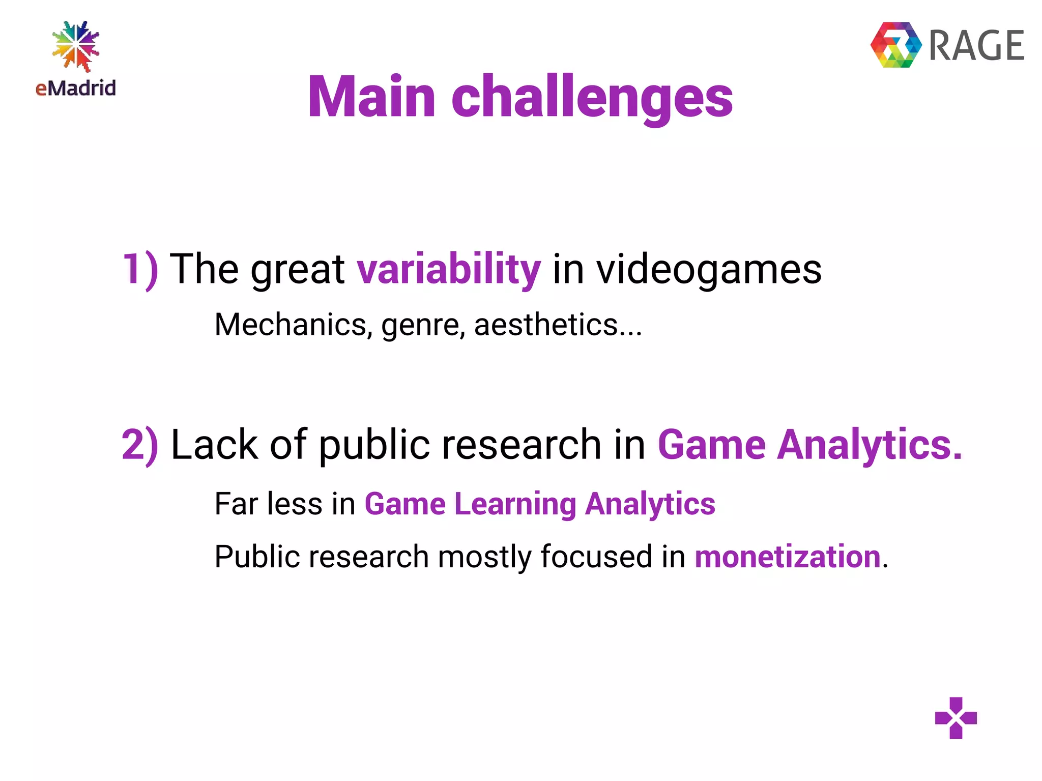 Main challenges
1) The great variability in videogames
Mechanics, genre, aesthetics...
2) Lack of public research in Game Analytics.
Far less in Game Learning Analytics
Public research mostly focused in monetization.
 