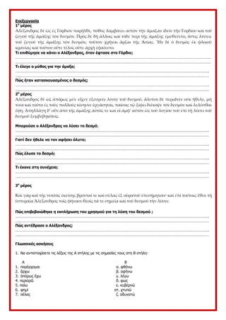 Επεξεργασία
1ο
μέρος
Ἀλέξανδρος δὲ ὡς ἐς Γόρδιον παρῆλθε, πόθος λαμβάνει αὐτὸν τὴν ἅμαξαν ἰδεῖν τὴν Γορδίου καὶ τοῦ
ζυγοῦ τῆς ἁμάξης τὸν δεσμόν. Πρὸς δὲ δὴ ἄλλοις καὶ τόδε περὶ τῆς ἁμάξης ἐμυθεύετο, ὅστις λύσειε
τοῦ ζυγοῦ τῆς ἁμάξης τὸν δεσμόν, τοῦτον χρῆναι ἄρξαι τῆς Ἀσίας. Ἦν δὲ ὁ δεσμὸς ἐκ φλοιοῦ
κρανίας καὶ τούτου οὔτε τέλος οὔτε ἀρχὴ ἐφαίνετο.
Τι επιθύμησε να κάνει ο Αλέξανδρος, όταν έφτασε στο Γόρδιο;
………………………………………………………………………………………………………………………………………………………………………
………………………………………………………………………………………………………………………………………………………………………
Τι έλεγε ο μύθος για την άμαξα;
…………………………………………………………………………………………………………………………………………………………………….
….…………………………………………………………………………………………………………………………………………………………………
Πώς ήταν κατασκευασμένος ο δεσμός;
…………………………………………………………………………………………………………………………………………………………………….
….…………………………………………………………………………………………………………………………………………………………………
2ο
μέρος
Ἀλέξανδρος δὲ ὡς ἀπόρως μὲν εἶχεν ἐξευρεῖν λύσιν τοῦ δεσμοῦ, ἄλυτον δὲ περιιδεῖν οὐκ ἤθελε, μή
τινα καὶ τοῦτο ἐς τοὺς πολλοὺς κίνησιν ἐργάσηται, παίσας τῷ ξίφει διέκοψε τὸν δεσμὸν καὶ λελύσθαι
ἔφη. Ἀπηλλάγη δ’ οὖν ἀπὸ τῆς ἁμάξης αὐτός τε καὶ οἱ ἀμφ' αὐτὸν ὡς τοῦ λογίου τοῦ ἐπὶ τῇ λύσει τοῦ
δεσμοῦ ξυμβεβηκότος.
Μπορούσε ο Αλέξανδρος να λύσει το δεσμό;
…………………………………………………………………………………………………………………………………………………………………….
….…………………………………………………………………………………………………………………………………………………………………
Γιατί δεν ήθελε να τον αφήσει άλυτο;
…………………………………………………………………………………………………………………………………………………………………….
….…………………………………………………………………………………………………………………………………………………………………
Πώς έλυσε το δεσμό;
…………………………………………………………………………………………………………………………………………………………………….
….…………………………………………………………………………………………………………………………………………………………………
Τι έκανε στη συνέχεια;
…………………………………………………………………………………………………………………………………………………………………….
….…………………………………………………………………………………………………………………………………………………………………
3ο
μέρος
Καὶ γὰρ καὶ τῆς νυκτὸς ἐκείνης βρονταί τε καὶ σέλας ἐξ οὐρανοῦ ἐπεσήμηναν· καὶ ἐπὶ τούτοις ἔθυε τῇ
ὑστεραίᾳ Ἀλέξανδρος τοῖς φήνασι θεοῖς τά τε σημεῖα καὶ τοῦ δεσμοῦ τὴν λύσιν.
Πώς επιβεβαιώθηκε η εκπλήρωση του χρησμού για τη λύση του δεσμού ;
…………………………………………………………………………………………………………………………………………………………………….
….…………………………………………………………………………………………………………………………………………………………………
Πώς αντέδρασε ο Αλέξανδρος;
…………………………………………………………………………………………………………………………………………………………………….
….…………………………………………………………………………………………………………………………………………………………………
Γλωσσικές ασκήσεις
1. Να αντιστοιχίσετε τις λέξεις της Α στήλης με τις σημασίες τους στη Β στήλη:
Α Β
1. παρέρχομαι α. φθάνω
2. ἄρχω β. αφήνω
3. ἀπόρως ἔχω γ. λέγω
4. περιορῶ δ. φως
5. παίω ε. κυβερνώ
6. φημί στ. χτυπώ
7. σέλας ζ. αδυνατώ
 