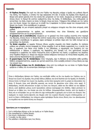 Ερμηνεία:
 Ο Γόρδιος δεσμός: Στο ιερό του Δία στο Γόρδιο της Φρυγίας υπήρχε η άμαξα του μυθικού ιδρυτή
της πόλης, του Γοργίου, ο οποίος την είχε αφιερώσει στο Δία. Ο ζυγός της άμαξας ήταν δεμένος με
δεσμό από φλοιό κρανιάς έτσι που κανείς δεν μπορούσε να τον λύσει. Σύμφωνα με κάποιον χρησμό,
όποιος έλυνε το δεσμό θα γινόταν κυβερνήτης όλης της Ασίας. Ο Αλέξανδρος, που επιθυμούσε να
κατακτήσει την Ασία, έπρεπε να λύσει το δεσμό, όπως και έγινε. Υπάρχουν δύο εκδοχές για τον τρόπο
που τον έλυσε: έκοψε τον κόμπο με το σπαθί του ή αφαίρεσε το ξύλινο καρφί που συγκρατούσε το
δεσμό του ζυγού. Έτσι επαλήθευσε το χρησμό.
Παρατήρηση: σε μια ιστορική αφήγηση μπορεί να υπάρχουν στοιχεία που δεν είναι ιστορικά, αλλά
μυθικά.
Σήμερα χρησιμοποιούμε τη φράση για καταστάσεις που είναι δύσκολες και χρειάζεται
αποφασιστικότητα για να αντιμετωπιστούν.
 Ο χρησμός και η επαλήθευση: σύμφωνα με το χρησμό που ήταν ευρέως γνωστός στην περιοχή
της Φρυγίας, όποιος έλυνε το δεσμό θα γινόταν κύριος όλης της Ασίας. Ο Αλέξανδρος έλυσε το δεσμό
και πράγματι επαλήθευσε το χρησμό, αφού κατάφερε να φτάσει πέρα από τον Ινδό ποταμό και να
κατακτήσει την Ανατολή.
 Τα θεϊκά σημάδια: οι αρχαίοι Έλληνες έδιναν μεγάλη σημασία στα θεϊκά σημάδια. Σε πολλούς
μύθους και ιστορίες γίνεται αναφορά σε τέτοια σημάδια ή και σε θεϊκές εμφανίσεις π.χ. ο αετός του
Δία, η εμφάνιση των θεών στην Ιλιάδα ή την Οδύσσεια, ο ισχυρισμός του Σωκράτη ότι τον
καθοδηγούσε ο δαίμων, η εμφάνιση της Αφροδίτης στη Σαπφώ κ.ά. στη χριστιανική λατρεία
αναφέρεται η εμφάνιση του Αγίου Πνεύματος κατά τη βάπτιση του Ιησού, η εμφάνιση του Αγγέλου
στην Παρθένο Μαρία κ.ά. Ακόμα και σήμερα πολλοί άνθρωποι πιστεύουν σε τέτοια θεϊκά σημάδια, ενώ
άλλοι γίνονται θρησκόληπτοι και μοιρολάτρες.
 Ο χαρακτήρας του Μ. Αλεξάνδρου: ήταν τολμηρός, είχε τη θέληση να ξεπεράσει κάθε εμπόδιο,
διέθετε αποφασιστικότητα, ευφυΐα και κριτική ικανότητα, ήταν ευσεβής απέναντι στους θεούς και είχε
την εύνοιά τους.
 Ο βαθύτερος στόχος του Μ. Αλεξάνδρου: πίσω από την επιθυμία του να λύσει το Γόρδιο δεσμό
κρύβεται ο πόθος του να κατακτήσει ολόκληρη την Ασία.
Ερωτήσεις για το περιεχόμενο
1. Γιατί ο Αλέξανδρος θέλησε να δει την άμαξα με το Γόρδιο δεσμό;
2. Πώς περιγράφεται ο Γόρδιος δεσμός;
3. Πώς έλυσε ο Αλέξανδρος το δεσμό;
4. Τι συνέβη την ίδια νύχτα;
5. Πώς φέρθηκε ο Αλέξανδρος προς τους Θεούς;
Στην
Όταν ο Αλέξανδρος έφτασε στο Γόρδιο, τον κατέλαβε πόθος να δει την άμαξα του Γόρδιου και το
δεσμό του ζυγού της άμαξας. Και μεταξύ άλλων, βέβαια, και αυτό λεγόταν για την άμαξα, ότι δηλαδή,
όποιος λύσει το δεσμό του ζυγού της άμαξας, αυτός ήταν ορισμένο από τη μοίρα να εξουσιάσει την
Ασία. Ο δεσμός ήταν από φλούδα κρανιάς και αυτού δε φαινόταν ούτε τέλος ούτε αρχή. Ο
Αλέξανδρος, επειδή αδυνατούσε να βρει τη λύση του δεσμού, αλλά και δεν ήθελε να τον αφήσει
άλυτο, γιατί φοβόταν μήπως αυτό προκαλέσει κάποια αναταραχή στο πλήθος. Αφού χτύπησε το
δεσμό με το ξίφος του, τον έκοψε και είπε ότι λύθηκε. Απομακρύνθηκε, λοιπόν, από την άμαξα ο
ίδιος και οι σύντροφοι του με την ιδέα ότι είχε εκπληρωθεί ο χρησμός για τη λύση του δεσμού. Και
πράγματι τη νύχτα εκείνη βροντές και λάμψη από τον ουρανό έδωσαν σημείο επιδοκιμασίας· γι’
αυτό το λόγο ο Αλέξανδρος την επόμενη μέρα πρόσφερε θυσία στους θεούς που του φανέρωσαν
τα σημάδια και τον τρόπο λύσης του δεσμού.
 