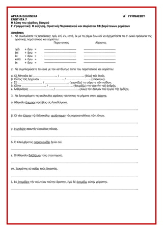 ΑΡΧΑΙΑ ΕΛΛΗΝΙΚΑ Α΄ ΓΥΜΝΑΣΙΟΥ
ΕΝΟΤΗΤΑ 7
Η λύση του γόρδιου δεσμού
Γ. Γραμματική: Η αύξηση, Οριστική Παρατατικού και Αορίστου ΕΦ βαρύτονων ρημάτων
Ασκήσεις
1. Να συνδυάσετε τις προθέσεις: πρό, ἐπί, ἐν, κατά, ἐκ με το ρήμα ἄγω και να σχηματίσετε το α’ ενικό πρόσωπο της
οριστικής παρατατικού και αορίστου:
Παρατατικός Αόριστος
πρό + ἄγω = -------------------------------- --------------------------------
ἐπί + ἄγω = -------------------------------- --------------------------------
ἐν + ἄγω = -------------------------------- --------------------------------
κατά + ἄγω = -------------------------------- --------------------------------
ἐκ + ἄγω = -------------------------------- --------------------------------
2. Να συμπληρώσετε τα κενά με τον κατάλληλο τύπο του παρατατικού και αορίστου:
α. Οἱ Ἀθηναῖοι ἀεί ………………………….. / ………………………….. (θύω) τοῖς θεοῖς.
β. Οὗτος τοῖς ἄρχουσιν ………………………….. / ………………………….. (ὑπακούω).
γ. Σύ ………………………….. / ………………………….. (γυμνάζω) τα σώματα τῶν παίδων.
δ. Οὗτοι ………………………….. / ………………………….. (θαυμάζω) την ἀρετήν τοῦ ἀνδρός.
ε. Ἀλέξανδρος ………………………….. / …………………………..(λύω) τον δεσμόν τοῦ ζυγοῦ τῆς ἁμάξης.
3. Να ξαναγράψετε τις ακόλουθες φράσεις τρέποντας τα ρήματα στον αόριστο.
α. Ἀθηναῖοι ἔπεμπον πρέσβεις εἰς Λακεδαίμονα.
……………………………………………………………………………………………………………………………………………………..
β. Οἱ νέοι ἔλεγον τῷ διδασκάλῳ: φυλάττομεν τὰς παρακαταθήκας τῶν λόγων.
……………………………………………………………………………………………………………………………………………………..
γ. Γυμνάζεις σεαυτόν ἐκουσίοις πόνοις.
……………………………………………………………………………………………………………………………………………………..
δ. Ὁ Κλεόμβροτος παρασκευάζει ξενία σοί.
……………………………………………………………………………………………………………………………………………………..
ε. Οἱ Ἀθηναῖοι δοξάζουσι τούς στρατηγούς.
……………………………………………………………………………………………………………………………………………………..
στ. Σωκράτης οὐ πείθει τούς δικαστάς.
……………………………………………………………………………………………………………………………………………………..
ζ. Σύ ὀνομάζεις τήν πολιτείαν ταύτην ἄριστην, ἐγώ δέ ὀνομάζω αὐτήν χείριστην.
……………………………………………………………………………………………………………………………………………………..
 